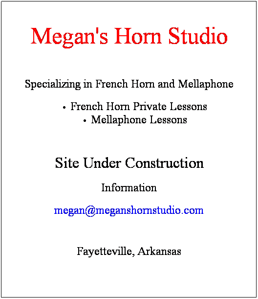 Text Box: Megan's Horn Studio
 
Specializing in French Horn and Mellaphone
French Horn Private Lessons for
High School
Middle School
 
Site Under Construction
Information
megan@meganshornstudio.com
 
Fayetteville, Arkansas
 
